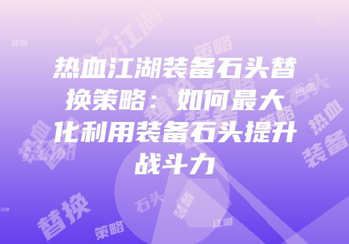 热血江湖装备石头替换策略：如何最大化利用装备石头提升战斗力