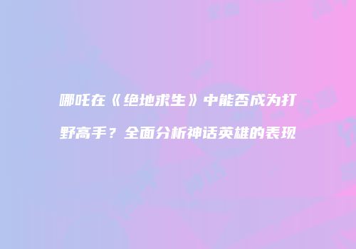哪吒在《绝地求生》中能否成为打野高手？全面分析神话英雄的表现