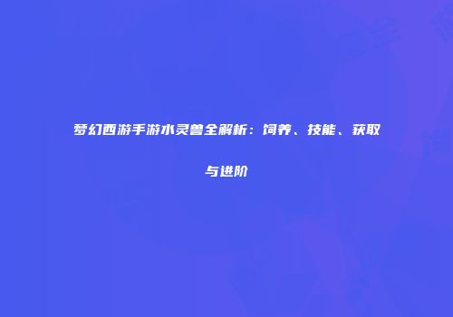 梦幻西游手游水灵兽全解析：饲养、技能、获取与进阶