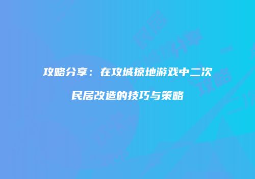 攻略分享：在攻城掠地游戏中二次民居改造的技巧与策略