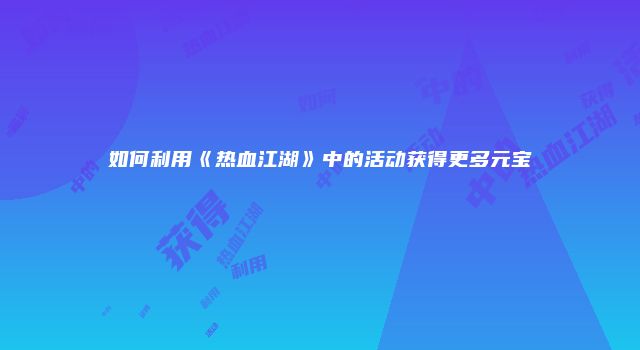 如何利用《热血江湖》中的活动获得更多元宝