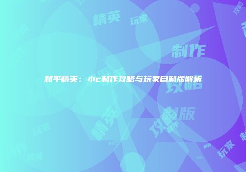 和平精英：小c制作攻略与玩家自制版解析