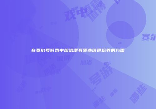 在赛尔号游戏中加洛德有哪些值得培养的方面