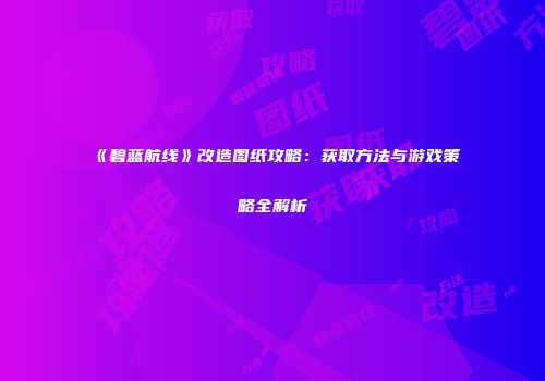 《碧蓝航线》改造图纸攻略：获取方法与游戏策略全解析
