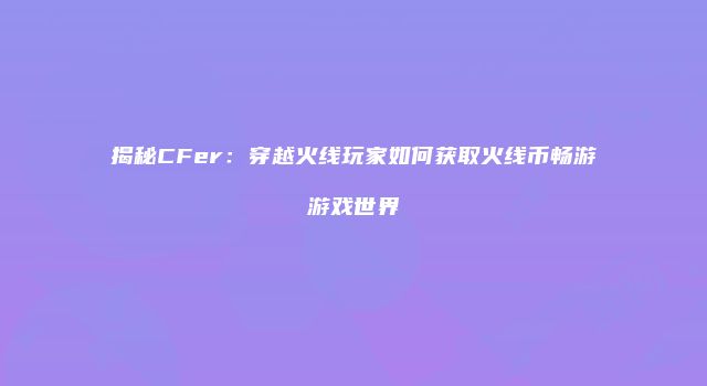 揭秘CFer：穿越火线玩家如何获取火线币畅游游戏世界