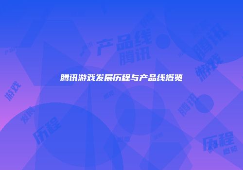 腾讯游戏发展历程与产品线概览