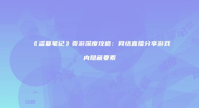 《盗墓笔记》页游深度攻略：网络直播分享游戏内隐藏要素