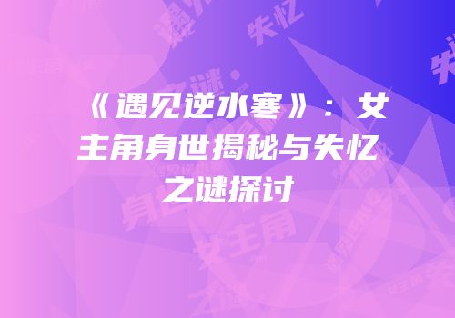 《遇见逆水寒》：女主角身世揭秘与失忆之谜探讨