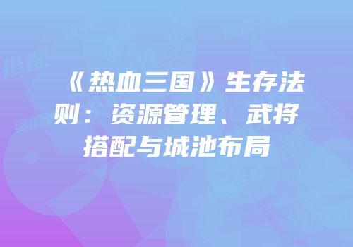 《热血三国》生存法则：资源管理、武将搭配与城池布局