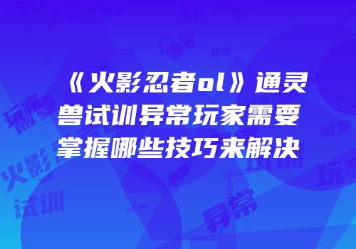 《火影忍者ol》通灵兽试训异常玩家需要掌握哪些技巧来解决