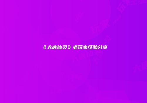 《大唐仙灵》老玩家经验分享