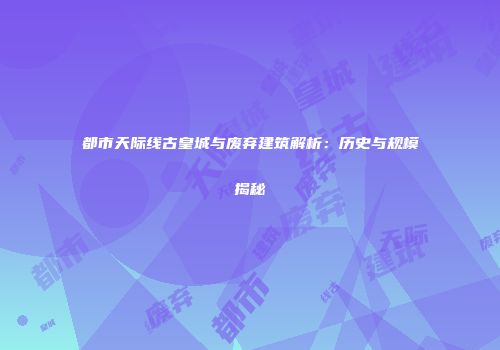 都市天际线古皇城与废弃建筑解析：历史与规模揭秘