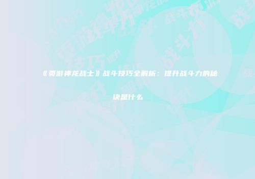 《页游神龙战士》战斗技巧全解析:提升战斗力的秘诀是什么