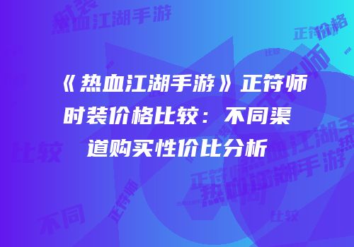 《热血江湖手游》正符师时装价格比较：不同渠道购买性价比分析