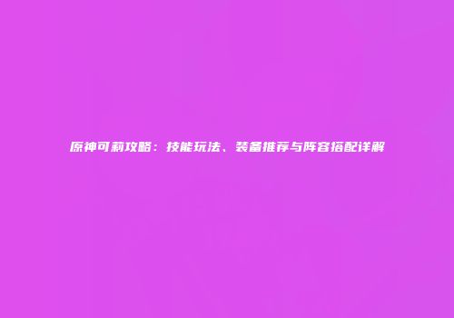 原神可莉攻略：技能玩法、装备推荐与阵容搭配详解