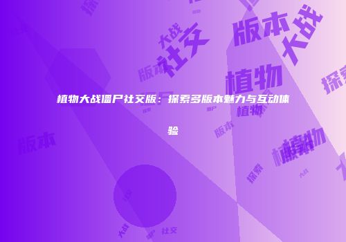 植物大战僵尸社交版：探索多版本魅力与互动体验
