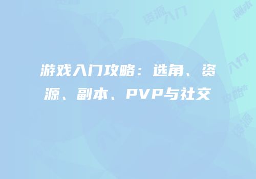 游戏入门攻略：选角、资源、副本、PVP与社交