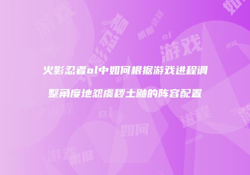 火影忍者ol中如何根据游戏进程调整角度地怨虞秽土鼬的阵容配置