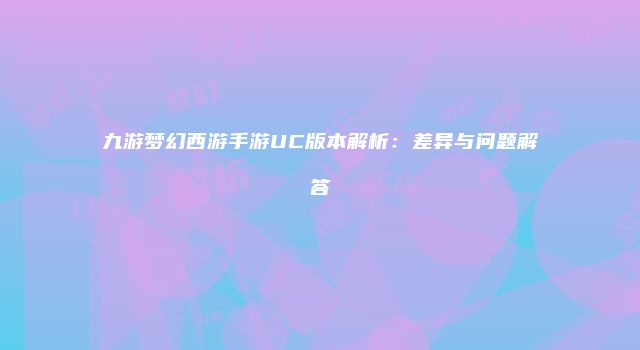 九游梦幻西游手游UC版本解析：差异与问题解答