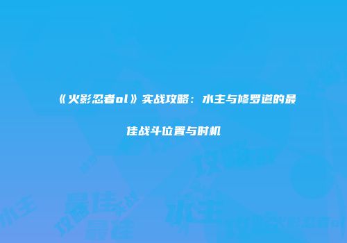 《火影忍者ol》实战攻略：水主与修罗道的最佳战斗位置与时机