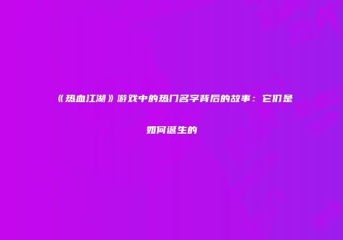 《热血江湖》游戏中的热门名字背后的故事：它们是如何诞生的