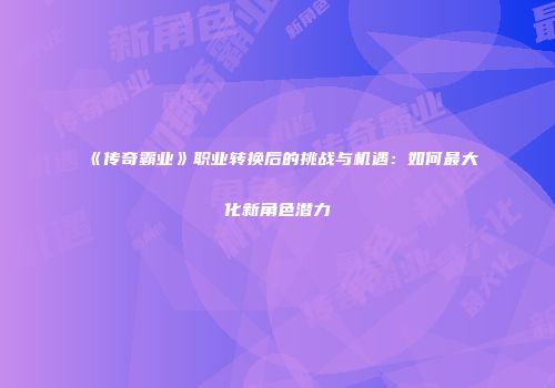 《传奇霸业》职业转换后的挑战与机遇：如何最大化新角色潜力