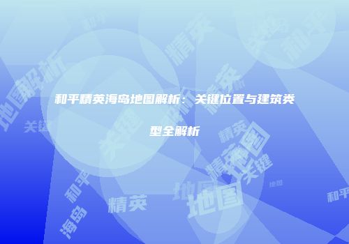 和平精英海岛地图解析：关键位置与建筑类型全解析