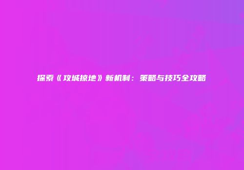 探索《攻城掠地》新机制：策略与技巧全攻略
