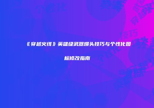 《穿越火线》英雄级武器爆头技巧与个性化图标修改指南