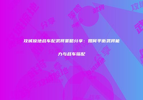 攻城掠地战车配武将策略分享：如何平衡武将能力与战车搭配