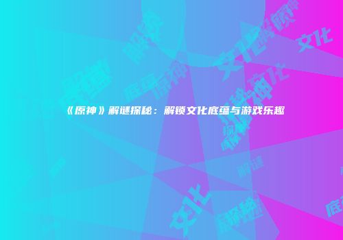 《原神》解谜探秘：解锁文化底蕴与游戏乐趣
