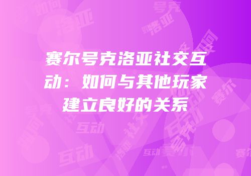 赛尔号克洛亚社交互动：如何与其他玩家建立良好的关系