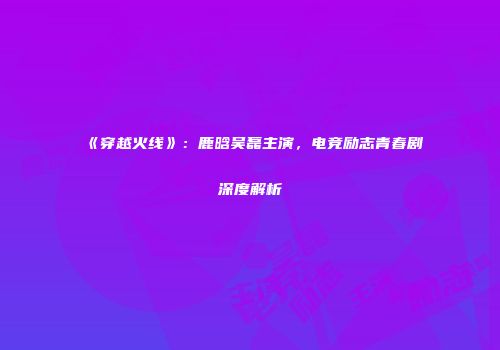 《穿越火线》：鹿晗吴磊主演，电竞励志青春剧深度解析