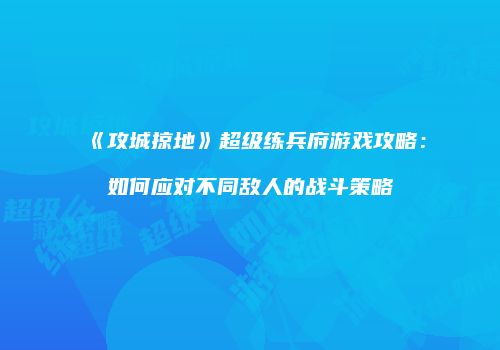 《攻城掠地》超级练兵府游戏攻略：如何应对不同敌人的战斗策略