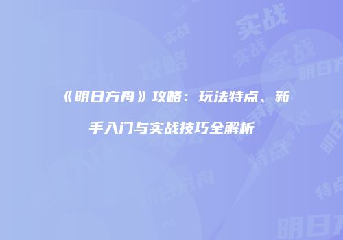 《明日方舟》攻略：玩法特点、新手入门与实战技巧全解析
