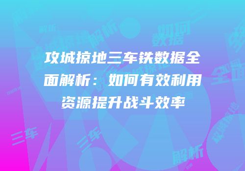 攻城掠地三车铁数据全面解析：如何有效利用资源提升战斗效率