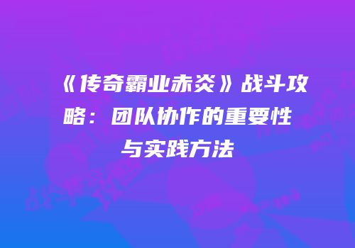 《传奇霸业赤炎》战斗攻略：团队协作的重要性与实践方法