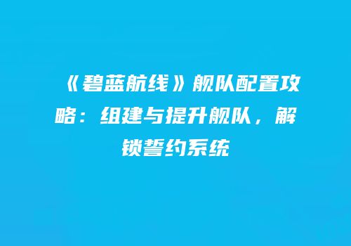 《碧蓝航线》舰队配置攻略：组建与提升舰队，解锁誓约系统