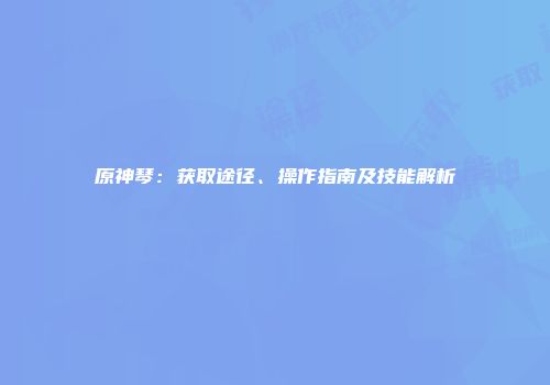 原神琴：获取途径、操作指南及技能解析