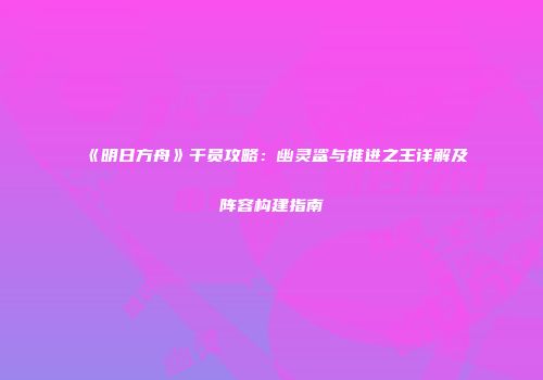 《明日方舟》干员攻略：幽灵鲨与推进之王详解及阵容构建指南