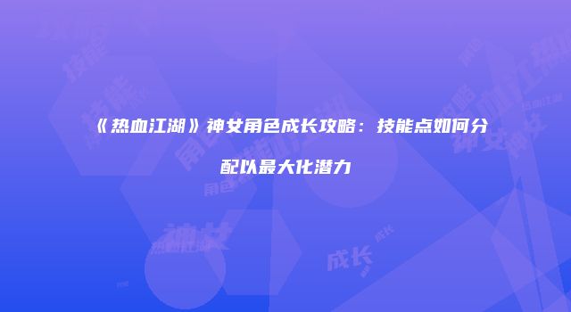 《热血江湖》神女角色成长攻略：技能点如何分配以最大化潜力
