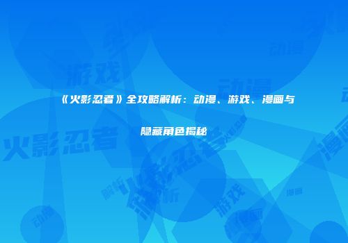 《火影忍者》全攻略解析：动漫、游戏、漫画与隐藏角色揭秘