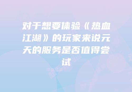 对于想要体验《热血江湖》的玩家来说元天的服务是否值得尝试