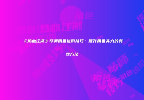 《热血江湖》琴师角色进阶技巧：提升角色实力的有效方法