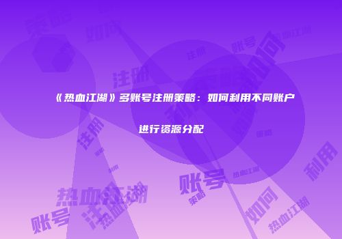 《热血江湖》多账号注册策略：如何利用不同账户进行资源分配