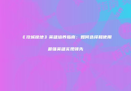 《攻城掠地》英雄培养指南：如何选择和使用最强英雄实现领先