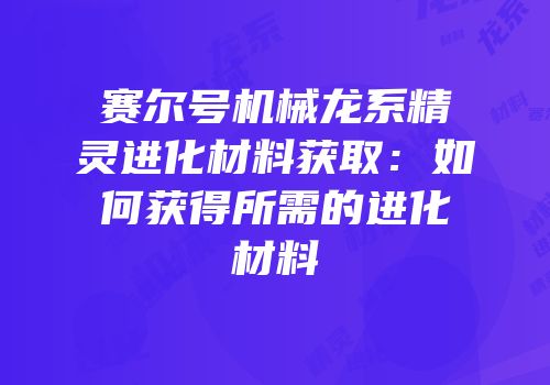赛尔号机械龙系精灵进化材料获取：如何获得所需的进化材料