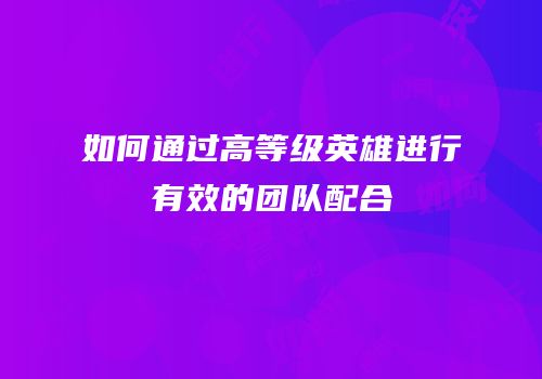 如何通过高等级英雄进行有效的团队配合