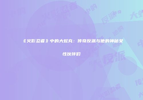 《火影忍者》中的大蛇丸：传奇反派与他的神秘女性伙伴们