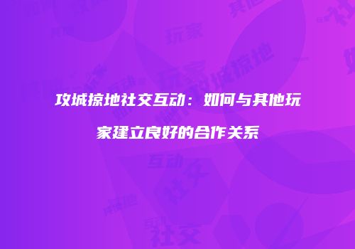 攻城掠地社交互动：如何与其他玩家建立良好的合作关系